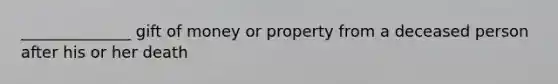 ______________ gift of money or property from a deceased person after his or her death