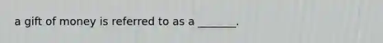 a gift of money is referred to as a _______.