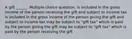 A gift ______. Multiple choice question. is included in the gross income of the person receiving the gift and subject to income tax is included in the gross income of the person giving the gift and subject to income tax may be subject to "gift tax" which is paid by the person giving the gift may be subject to "gift tax" which is paid by the person receiving the gift