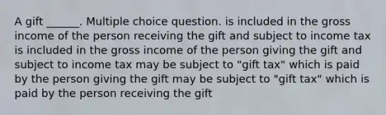 A gift ______. Multiple choice question. is included in the gross income of the person receiving the gift and subject to income tax is included in the gross income of the person giving the gift and subject to income tax may be subject to "gift tax" which is paid by the person giving the gift may be subject to "gift tax" which is paid by the person receiving the gift