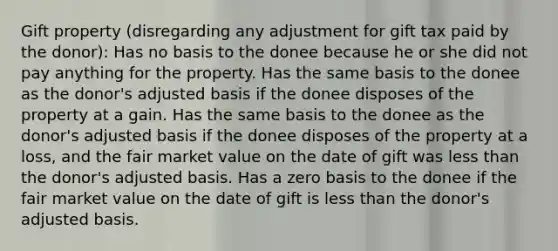 Gift property (disregarding any adjustment for gift tax paid by the donor): Has no basis to the donee because he or she did not pay anything for the property. Has the same basis to the donee as the donor's adjusted basis if the donee disposes of the property at a gain. Has the same basis to the donee as the donor's adjusted basis if the donee disposes of the property at a loss, and the fair market value on the date of gift was less than the donor's adjusted basis. Has a zero basis to the donee if the fair market value on the date of gift is less than the donor's adjusted basis.