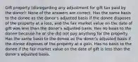 Gift property (disregarding any adjustment for gift tax paid by the donor): None of the answers are correct. Has the same basis to the donee as the donor's adjusted basis if the donee disposes of the property at a loss, and the fair market value on the date of gift was less than the donor's adjusted basis. Has no basis to the donee because he or she did not pay anything for the property. Has the same basis to the donee as the donor's adjusted basis if the donee disposes of the property at a gain. Has no basis to the donee if the fair market value on the date of gift is less than the donor's adjusted basis.