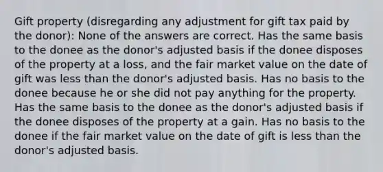 Gift property (disregarding any adjustment for gift tax paid by the donor): None of the answers are correct. Has the same basis to the donee as the donor's adjusted basis if the donee disposes of the property at a loss, and the fair market value on the date of gift was less than the donor's adjusted basis. Has no basis to the donee because he or she did not pay anything for the property. Has the same basis to the donee as the donor's adjusted basis if the donee disposes of the property at a gain. Has no basis to the donee if the fair market value on the date of gift is less than the donor's adjusted basis.