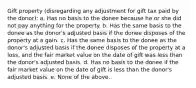 Gift property (disregarding any adjustment for gift tax paid by the donor): a. Has no basis to the donee because he or she did not pay anything for the property. b. Has the same basis to the donee as the donor's adjusted basis if the donee disposes of the property at a gain. c. Has the same basis to the donee as the donor's adjusted basis if the donee disposes of the property at a loss, and the fair market value on the date of gift was less than the donor's adjusted basis. d. Has no basis to the donee if the fair market value on the date of gift is less than the donor's adjusted basis. e. None of the above.