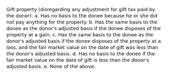 Gift property (disregarding any adjustment for gift tax paid by the donor): a. Has no basis to the donee because he or she did not pay anything for the property. b. Has the same basis to the donee as the donor's adjusted basis if the donee disposes of the property at a gain. c. Has the same basis to the donee as the donor's adjusted basis if the donee disposes of the property at a loss, and the fair market value on the date of gift was less than the donor's adjusted basis. d. Has no basis to the donee if the fair market value on the date of gift is less than the donor's adjusted basis. e. None of the above.