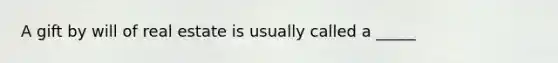 A gift by will of real estate is usually called a _____
