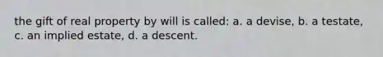 the gift of real property by will is called: a. a devise, b. a testate, c. an implied estate, d. a descent.