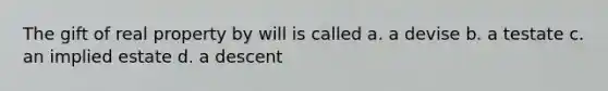 The gift of real property by will is called a. a devise b. a testate c. an implied estate d. a descent