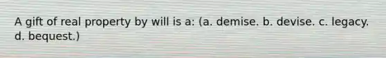 A gift of real property by will is a: (a. demise. b. devise. c. legacy. d. bequest.)