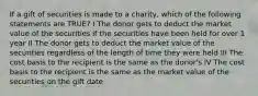 If a gift of securities is made to a charity, which of the following statements are TRUE? I The donor gets to deduct the market value of the securities if the securities have been held for over 1 year II The donor gets to deduct the market value of the securities regardless of the length of time they were held III The cost basis to the recipient is the same as the donor's IV The cost basis to the recipient is the same as the market value of the securities on the gift date