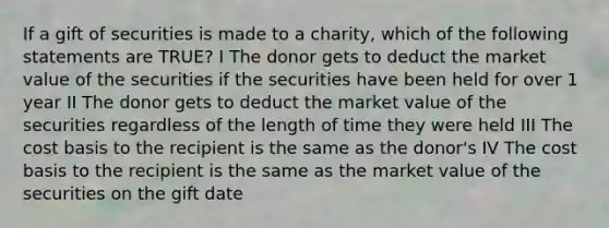 If a gift of securities is made to a charity, which of the following statements are TRUE? I The donor gets to deduct the market value of the securities if the securities have been held for over 1 year II The donor gets to deduct the market value of the securities regardless of the length of time they were held III The cost basis to the recipient is the same as the donor's IV The cost basis to the recipient is the same as the market value of the securities on the gift date