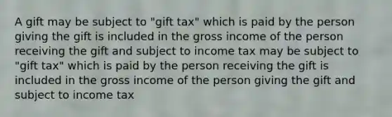 A gift may be subject to "gift tax" which is paid by the person giving the gift is included in the gross income of the person receiving the gift and subject to income tax may be subject to "gift tax" which is paid by the person receiving the gift is included in the gross income of the person giving the gift and subject to income tax