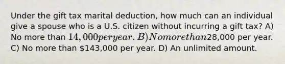 Under the gift tax marital deduction, how much can an individual give a spouse who is a U.S. citizen without incurring a gift tax? A) No more than 14,000 per year. B) No more than28,000 per year. C) No more than 143,000 per year. D) An unlimited amount.