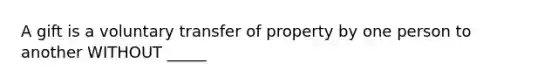 A gift is a voluntary transfer of property by one person to another WITHOUT _____