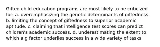 Gifted child education programs are most likely to be criticized for: a. overemphasizing the genetic determinants of giftedness. b. limiting the concept of giftedness to superior academic aptitude. c. claiming that intelligence test scores can predict children's academic success. d. underestimating the extent to which a g factor underlies success in a wide variety of tasks.