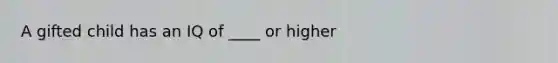 A gifted child has an IQ of ____ or higher