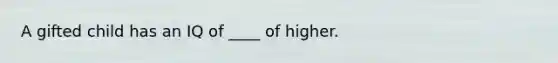 A gifted child has an IQ of ____ of higher.