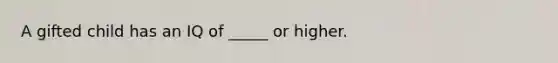 A gifted child has an IQ of _____ or higher.