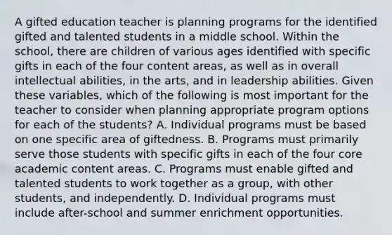 A gifted education teacher is planning programs for the identified gifted and talented students in a middle school. Within the school, there are children of various ages identified with specific gifts in each of the four content areas, as well as in overall intellectual abilities, in the arts, and in leadership abilities. Given these variables, which of the following is most important for the teacher to consider when planning appropriate program options for each of the students? A. Individual programs must be based on one specific area of giftedness. B. Programs must primarily serve those students with specific gifts in each of the four core academic content areas. C. Programs must enable gifted and talented students to work together as a group, with other students, and independently. D. Individual programs must include after-school and summer enrichment opportunities.