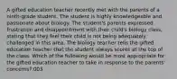 A gifted education teacher recently met with the parents of a ninth-grade student. The student is highly knowledgeable and passionate about biology. The student's parents expressed frustration and disappointment with their child's biology class, stating that they feel their child is not being adequately challenged in this area. The biology teacher tells the gifted education teacher that the student always scores at the top of the class. Which of the following would be most appropriate for the gifted education teacher to take in response to the parents' concerns? 003