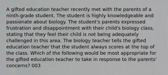 A gifted education teacher recently met with the parents of a ninth-grade student. The student is highly knowledgeable and passionate about biology. The student's parents expressed frustration and disappointment with their child's biology class, stating that they feel their child is not being adequately challenged in this area. The biology teacher tells the gifted education teacher that the student always scores at the top of the class. Which of the following would be most appropriate for the gifted education teacher to take in response to the parents' concerns? 003