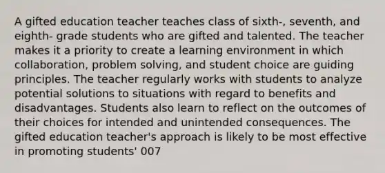 A gifted education teacher teaches class of sixth-, seventh, and eighth- grade students who are gifted and talented. The teacher makes it a priority to create a learning environment in which collaboration, problem solving, and student choice are guiding principles. The teacher regularly works with students to analyze potential solutions to situations with regard to benefits and disadvantages. Students also learn to reflect on the outcomes of their choices for intended and unintended consequences. The gifted education teacher's approach is likely to be most effective in promoting students' 007