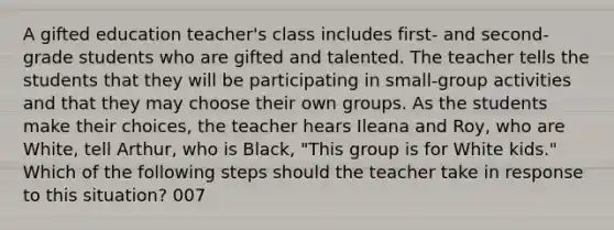 A gifted education teacher's class includes first- and second-grade students who are gifted and talented. The teacher tells the students that they will be participating in small-group activities and that they may choose their own groups. As the students make their choices, the teacher hears Ileana and Roy, who are White, tell Arthur, who is Black, "This group is for White kids." Which of the following steps should the teacher take in response to this situation? 007