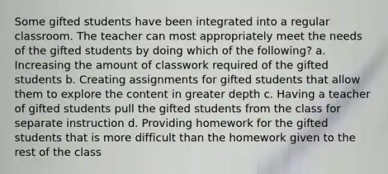 Some gifted students have been integrated into a regular classroom. The teacher can most appropriately meet the needs of the gifted students by doing which of the following? a. Increasing the amount of classwork required of the gifted students b. Creating assignments for gifted students that allow them to explore the content in greater depth c. Having a teacher of gifted students pull the gifted students from the class for separate instruction d. Providing homework for the gifted students that is more difficult than the homework given to the rest of the class