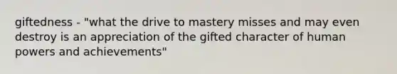 giftedness - "what the drive to mastery misses and may even destroy is an appreciation of the gifted character of human powers and achievements"