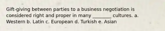 Gift-giving between parties to a business negotiation is considered right and proper in many ________ cultures. a. Western b. Latin c. European d. Turkish e. Asian