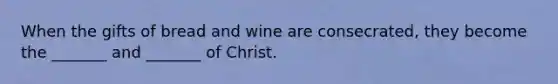 When the gifts of bread and wine are consecrated, they become the _______ and _______ of Christ.