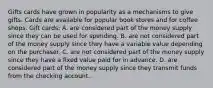 Gifts cards have grown in popularity as a mechanisms to give gifts. Cards are available for popular book stores and for coffee shops. Gift cards: A. are considered part of the money supply since they can be used for spending. B. are not considered part of the money supply since they have a variable value depending on the purchaser. C. are not considered part of the money supply since they have a fixed value paid for in advance. D. are considered part of the money supply since they transmit funds from the checking account.