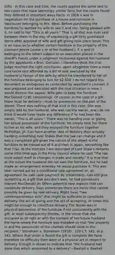 Gifts - In this case and Cole, the courts applied the same test to two cases that have seemingly similar facts but the courts found they differed in important ways Facts: In 1926 x was in negotiation for the purchase of a house and furniture in Vancouver belonging to Mrs. West. Before purchasing the furniture he wanted his wife to see it and she, being pleased with it, he said to her "This is all yours." That is all that was ever said between them in the way of expressing a gift Only purchased items after approval of wife and gift giving took place Issue: This is an issue as to whether certain furniture is the property of the claimant Jennie Louise x or of her husband J. F. x and (if belonging to the latter) subject to an execution placed in the sheriff's hands under a judgment recovered against the husband by the appellants x Bros. Decision: I therefore think the trial Judge reached the right conclusion, apart altogether from a more conclusive test afforded by a bill of sale executed by the husband in favour of the wife by which he transferred to her all the furniture belonging to him for 2,500. I do not regard this document as ambiguous as contended by appellant's counsel: it was prepared and executed with the true situation in view. I would dismiss the appeal. Wife gets to keep the furniture MacDonald CJ BC (dissenting): Of course, in the case of a gift there must be delivery—must be possession on the part of the donee. There was nothing of that kind in this case. She was simply told by the husband, who was not the owner, and I do not think it would have made any difference if he had been the owner, "This is all yours." There was no handing over or giving her actual possession of the furniture. He simply took her there to live as his wife, and they enjoyed the furniture together McPhillips, JA: Can have another idea of delivery than actually handing something over States that the law can change and it was a completed gift given the nature of the object Is the furniture to be moved out of it and then in again, something like that ? No. At the moment I am reminded of Lord Shaw's remarks some little time ago in the Privy Council where he said "The law must adapt itself to changes in trade and society." It is true that at the outset the husband did not own the furniture, but he had made an arrangement whereby he would purchase it. This was later carried out by a conditional sale agreement or, an agreement for sale upon payment by instalments. Can still give something as a gift that you don't own, he had possessory interest MacDonald JA: Offers potential new aspects that can constitute delivery. Says sometimes there are items that cannot possibly be given by real delivery. Might have "two contemporaneous acts" that might be sufficient to constitute delivery: the act of giving and the act of accepting. At times this might be enough to constitute delivery The donee was in physical possession of the furniture if not concurrently with the gift, at least subsequently thereto, in the sense that she occupied as of right or with the consent of her future husband the home where the furniture was installed so that "the property in and the possession of the chattels should unite in the recipient." Stoneham v. Stoneham (1918) , 120 L.T. 341, at p. 343. Where that union is found the gift is complete We have therefore no difficulty from want of a physical act in respect to delivery. Enough is shown to indicate that "the husband had done that which amounted to a delivery"—Bashall v. Bashall