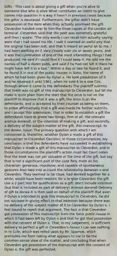 Gifts - This case is about giving a gift when you're alive to someone else who is alive What constitutes an intent to give comes into question in a way it hasn't in previous cases because the giftor is deceased. Furthermore, the giftor didn't have possession of the item when they actually promised the gift Cleverdon handed over to him the three copies at the London air terminal. Cleverdon said that the poet was extremely grateful, and then I quote: "The only words I can recall him actually saying were that I had saved his life. I said it seemed an awful pity that the original had been lost, and that it meant an awful lot to me. I had been working on it very closely over six or seven years, and it was the culmination of one of the most interesting things I had produced. He said if I could find it I could keep it. He told me the names of half a dozen pubs, and said if he had not left it there he might have left it in a taxi." Within a day or two he found it, and he found it in one of the public houses in Soho, the name of which he had been given by Dylan x. He took possession of it and he retained it until 1961, when he sold it to a one Cox, through whom it came to the defendants The plaintiff submits that there was no gift of this manuscript to Cleverdon, but let me make it quite plain from the start that the onus is not on the plaintiff to disprove that it was a gift; the onus is on the defendants, and is accepted by their counsel as being on them, to prove affirmatively that a gift was made He further submits, and I accept this submission, that in order to establish a gift the defendants have to prove two things, first of all, the relevant animus donandi, or the intention of making a gift, and secondly, a delivery of the subject-matter of the gift, this manuscript, to the donee. Issue: The primary question with which I am concerned is, therefore, whether Dylan x made a gift of this manuscript to Cleverdon Decision: In those circumstances, my conclusion is that the defendants have succeeded in establishing that Dylan x made a gift of this manuscript to Cleverdon, and in those circumstances the plaintiff's action must fail Court notes that the book was not yet valuable at the time of the gift, but say that is not a significant part of the case Rely more on his character: generous, impulsive, and capable of spontaneous gestures Also take into account the relationship between x and Cleverdon. They seemed to be close, had worked together for a while, would have been realistic for x to give Cleverdon the gift Use a 2 part test for qualification as a gift: don't include intention (but that is included as part of delivery) Animus donandi Delivery of gift to donee It is then said on behalf of the plaintiff that even if Dylan x intended to give this manuscript to Cleverdon, he did not succeed in giving effect to that intention because there was no delivery of the subject matter of it to Cleverdon by Dylan x. I feel bound to reject that argument. The fact is that Cleverdon got possession of this manuscript from the Soho public-house in which it had been left by Dylan x and that he got that possession with the consent of Dylan x. That, in my judgement, is sufficient delivery to perfect a gift in Cleverdon's favour I can see nothing in re Cole, which was relied upon by Mr. Sparrow, which precludes me from taking what appears to me to be the common-sense view of the matter, and concluding that when Cleverdon got possession of the manuscript with the consent of Dylan x, the gift was perfected.