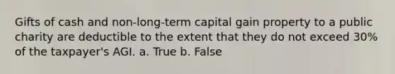 Gifts of cash and non-long-term capital gain property to a public charity are deductible to the extent that they do not exceed 30% of the taxpayer's AGI. a. True b. False