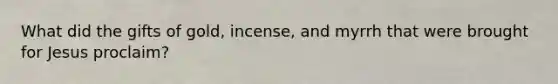 What did the gifts of gold, incense, and myrrh that were brought for Jesus proclaim?