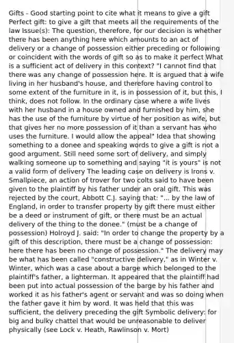 Gifts - Good starting point to cite what it means to give a gift Perfect gift: to give a gift that meets all the requirements of the law Issue(s): The question, therefore, for our decision is whether there has been anything here which amounts to an act of delivery or a change of possession either preceding or following or coincident with the words of gift so as to make it perfect What is a sufficient act of delivery in this context? "I cannot find that there was any change of possession here. It is argued that a wife living in her husband's house, and therefore having control to some extent of the furniture in it, is in possession of it, but this, I think, does not follow. In the ordinary case where a wife lives with her husband in a house owned and furnished by him, she has the use of the furniture by virtue of her position as wife, but that gives her no more possession of it than a servant has who uses the furniture. I would allow the appeal" Idea that showing something to a donee and speaking words to give a gift is not a good argument. Still need some sort of delivery, and simply walking someone up to something and saying "it is yours" is not a valid form of delivery The leading case on delivery is Irons v. Smallpiece, an action of trover for two colts said to have been given to the plaintiff by his father under an oral gift. This was rejected by the court, Abbott C.J. saying that: "... by the law of England, in order to transfer property by gift there must either be a deed or instrument of gift, or there must be an actual delivery of the thing to the donee." (must be a change of possession) Holroyd J. said: "In order to change the property by a gift of this description, there must be a change of possession: here there has been no change of possession." The delivery may be what has been called "constructive delivery," as in Winter v. Winter, which was a case about a barge which belonged to the plaintiff's father, a lighterman. It appeared that the plaintiff had been put into actual possession of the barge by his father and worked it as his father's agent or servant and was so doing when the father gave it him by word. It was held that this was sufficient, the delivery preceding the gift Symbolic delivery: for big and bulky chattel that would be unreasonable to deliver physically (see Lock v. Heath, Rawlinson v. Mort)