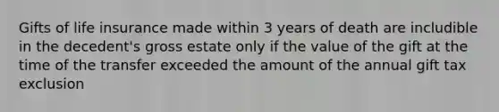 Gifts of <a href='https://www.questionai.com/knowledge/kwvuu0uLdT-life-insurance' class='anchor-knowledge'>life insurance</a> made within 3 years of death are includible in the decedent's gross estate only if the value of the gift at the time of the transfer exceeded the amount of the annual gift tax exclusion