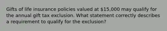 Gifts of life insurance policies valued at 15,000 may qualify for the annual gift tax exclusion. What statement correctly describes a requirement to qualify for the exclusion?