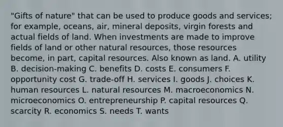 "Gifts of nature" that can be used to produce goods and services; for example, oceans, air, mineral deposits, virgin forests and actual fields of land. When investments are made to improve fields of land or other natural resources, those resources become, in part, capital resources. Also known as land. A. utility B. decision-making C. benefits D. costs E. consumers F. opportunity cost G. trade-off H. services I. goods J. choices K. human resources L. natural resources M. macroeconomics N. microeconomics O. entrepreneurship P. capital resources Q. scarcity R. economics S. needs T. wants