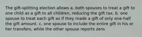 The gift-splitting election allows a. both spouses to treat a gift to one child as a gift to all children, reducing the gift tax. b. one spouse to treat each gift as if they made a gift of only one-half the gift amount. c. one spouse to include the entire gift in his or her transfers, while the other spouse reports zero.