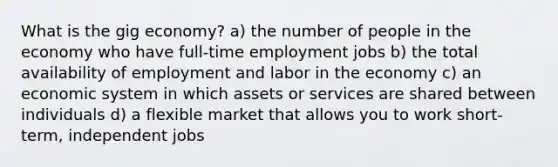 What is the gig economy? a) the number of people in the economy who have full-time employment jobs b) the total availability of employment and labor in the economy c) an economic system in which assets or services are shared between individuals d) a flexible market that allows you to work short-term, independent jobs