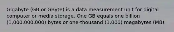 Gigabyte (GB or GByte) is a data measurement unit for digital computer or media storage. One GB equals one billion (1,000,000,000) bytes or one-thousand (1,000) megabytes (MB).