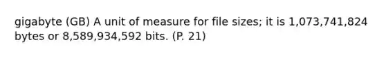 gigabyte (GB) A unit of measure for file sizes; it is 1,073,741,824 bytes or 8,589,934,592 bits. (P. 21)