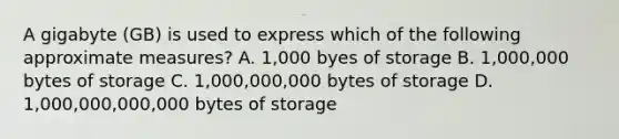 A gigabyte (GB) is used to express which of the following approximate measures? A. 1,000 byes of storage B. 1,000,000 bytes of storage C. 1,000,000,000 bytes of storage D. 1,000,000,000,000 bytes of storage