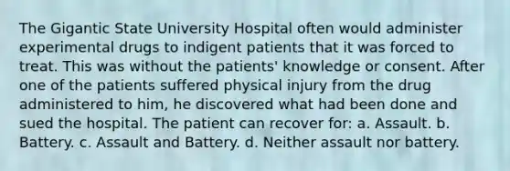 The Gigantic State University Hospital often would administer experimental drugs to indigent patients that it was forced to treat. This was without the patients' knowledge or consent. After one of the patients suffered physical injury from the drug administered to him, he discovered what had been done and sued the hospital. The patient can recover for: a. Assault. b. Battery. c. Assault and Battery. d. Neither assault nor battery.