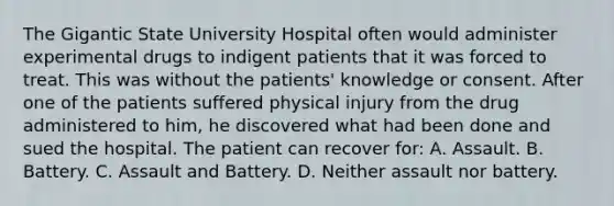 The Gigantic State University Hospital often would administer experimental drugs to indigent patients that it was forced to treat. This was without the patients' knowledge or consent. After one of the patients suffered physical injury from the drug administered to him, he discovered what had been done and sued the hospital. The patient can recover for: A. Assault. B. Battery. C. Assault and Battery. D. Neither assault nor battery.