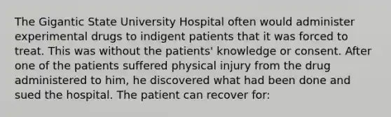 The Gigantic State University Hospital often would administer experimental drugs to indigent patients that it was forced to treat. This was without the patients' knowledge or consent. After one of the patients suffered physical injury from the drug administered to him, he discovered what had been done and sued the hospital. The patient can recover for: