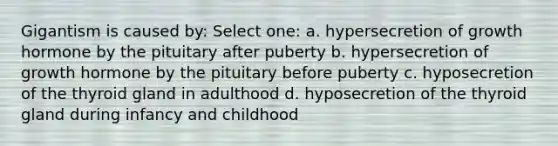 Gigantism is caused by: Select one: a. hypersecretion of growth hormone by the pituitary after puberty b. hypersecretion of growth hormone by the pituitary before puberty c. hyposecretion of the thyroid gland in adulthood d. hyposecretion of the thyroid gland during infancy and childhood