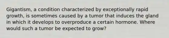 Gigantism, a condition characterized by exceptionally rapid growth, is sometimes caused by a tumor that induces the gland in which it develops to overproduce a certain hormone. Where would such a tumor be expected to grow?